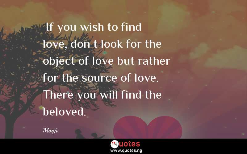 “If you wish to find love, don’t look for the object of love but rather for the source of love. There you will find the beloved.”