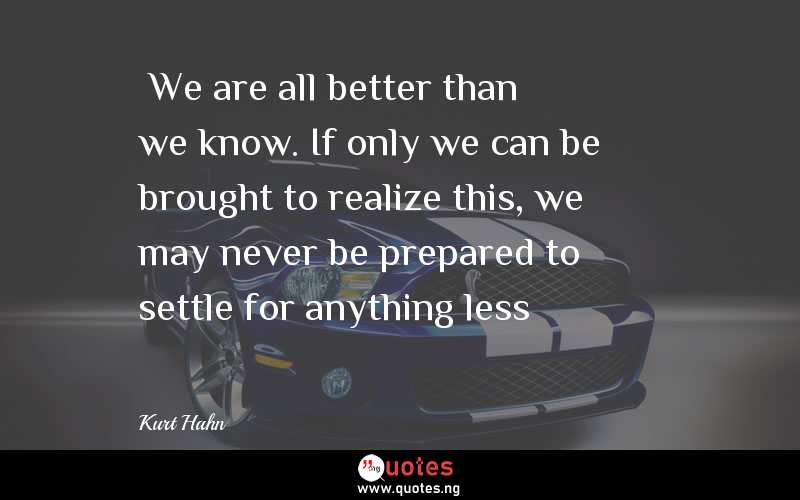“We are all better than we know. If only we can be brought to realize this, we may never be prepared to settle for anything less”