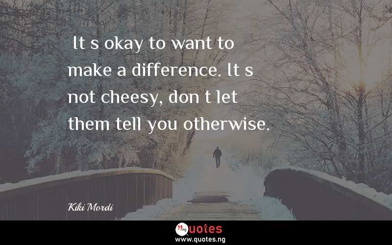 …It’s okay to want to make a difference. It’s not cheesy, don’t let them tell you otherwise.